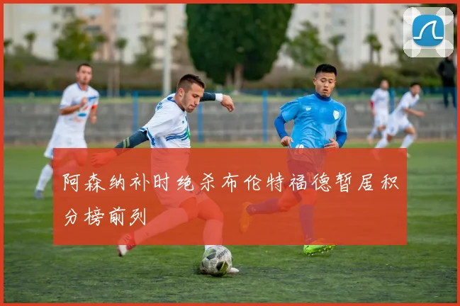 阿森纳补时绝杀布伦特福德暂居积分榜前列