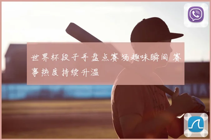 世界杯段子手盘点赛场趣味瞬间 赛事热度持续升温