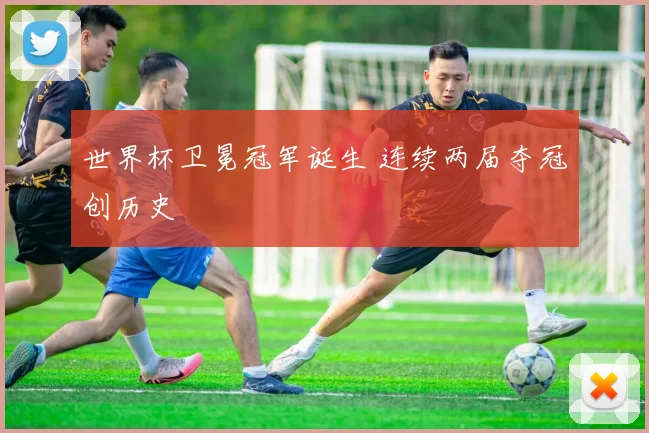 世界杯卫冕冠军诞生 连续两届夺冠创历史