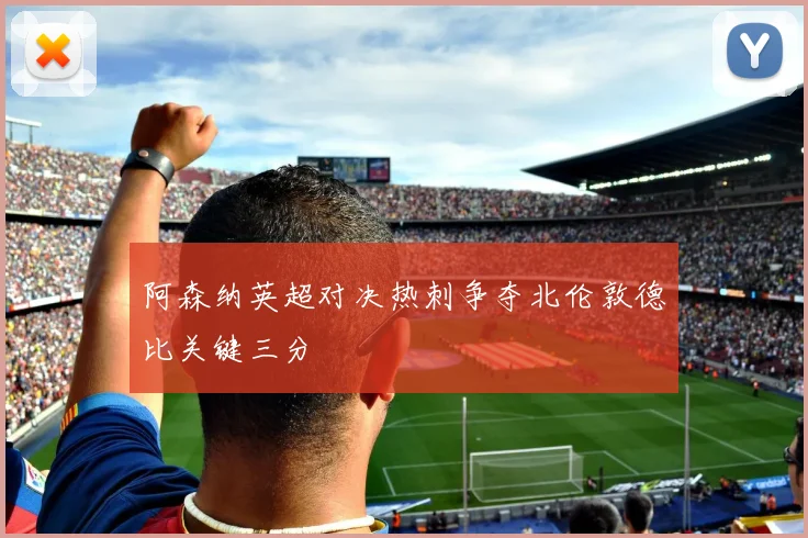 阿森纳英超对决热刺争夺北伦敦德比关键三分