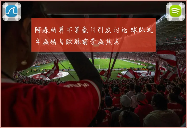 阿森纳算不算豪门引发讨论 球队近年成绩与欧冠前景成焦点