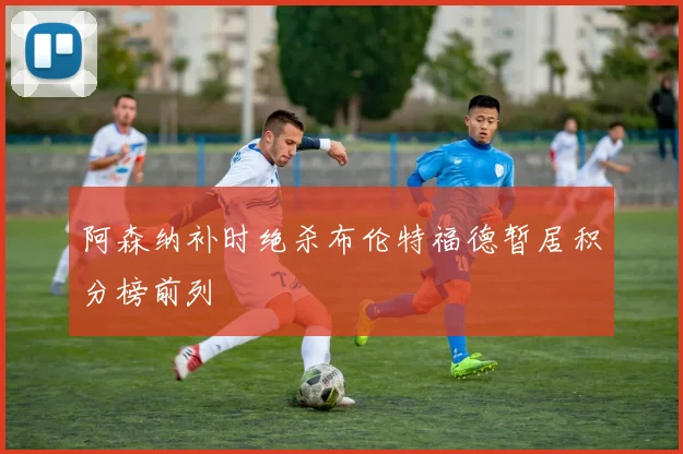 阿森纳补时绝杀布伦特福德暂居积分榜前列