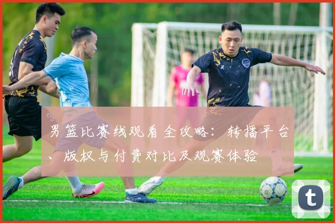 男篮比赛线观看全攻略：转播平台、版权与付费对比及观赛体验