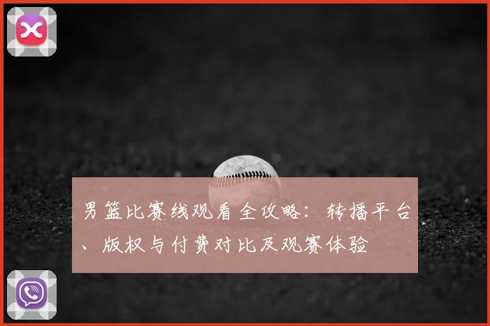 男篮比赛线观看全攻略：转播平台、版权与付费对比及观赛体验