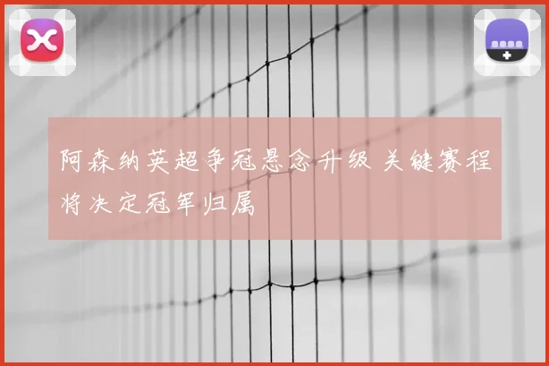 阿森纳英超争冠悬念升级 关键赛程将决定冠军归属