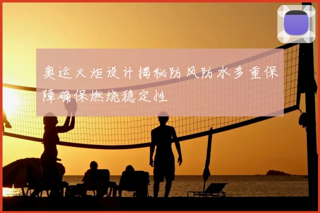 奥运火炬设计揭秘防风防水多重保障确保燃烧稳定性