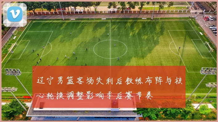 辽宁男篮客场失利后教练布阵与核心轮换调整影响季后赛节奏