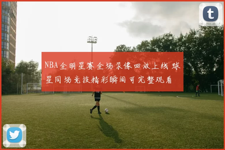 NBA全明星赛全场录像回放上线 球星同场竞技精彩瞬间可完整观看