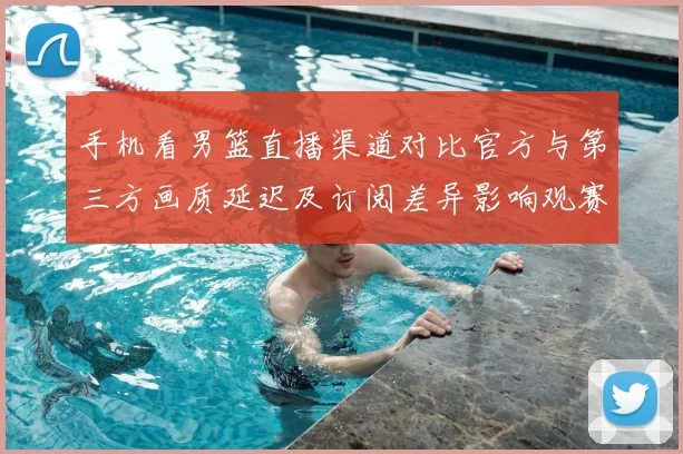 手机看男篮直播渠道对比官方与第三方画质延迟及订阅差异影响观赛体验