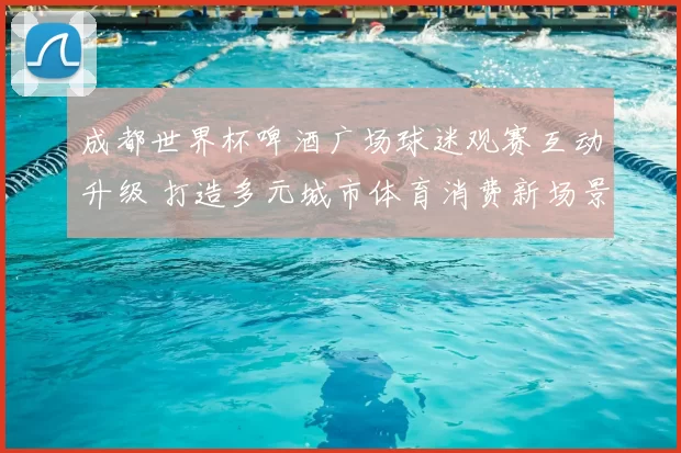 成都世界杯啤酒广场球迷观赛互动升级 打造多元城市体育消费新场景