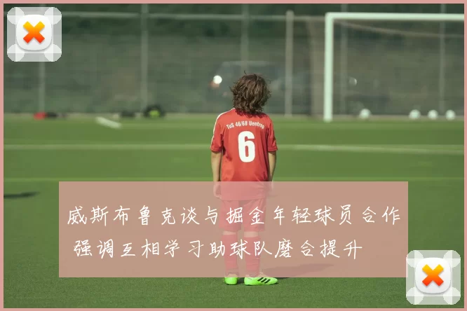 威斯布鲁克谈与掘金年轻球员合作 强调互相学习助球队磨合提升