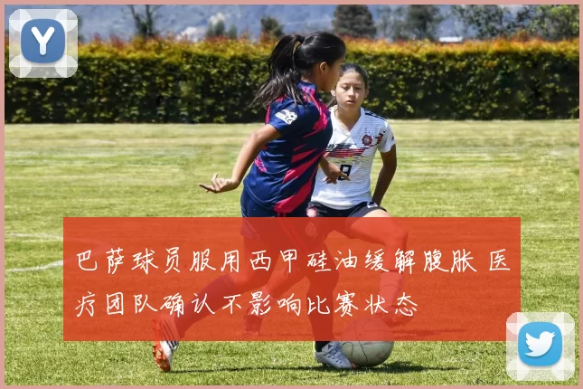 巴萨球员服用西甲硅油缓解腹胀 医疗团队确认不影响比赛状态
