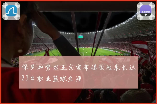 保罗加索尔正式宣布退役结束长达23年职业篮球生涯