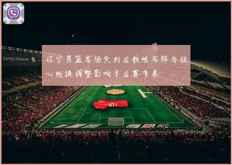 辽宁男篮客场失利后教练布阵与核心轮换调整影响季后赛节奏