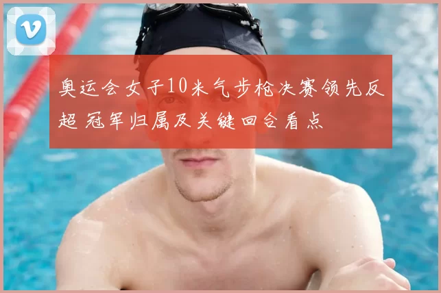 奥运会女子10米气步枪决赛领先反超 冠军归属及关键回合看点