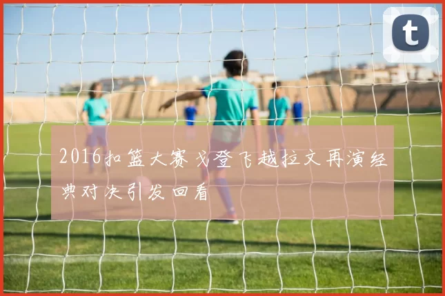 2016扣篮大赛戈登飞越拉文再演经典对决引发回看