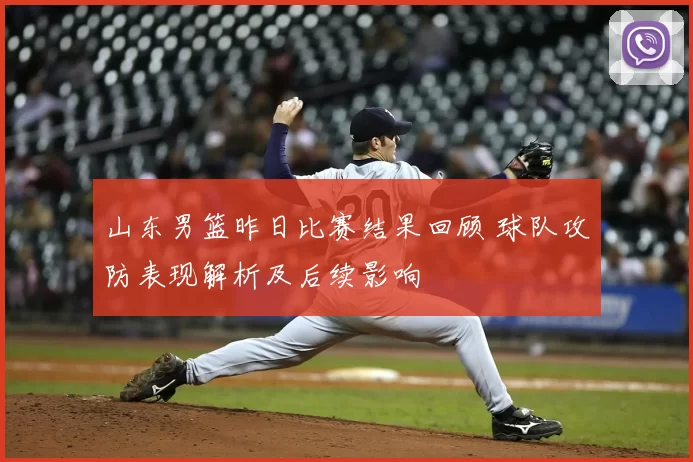 山东男篮昨日比赛结果回顾 球队攻防表现解析及后续影响