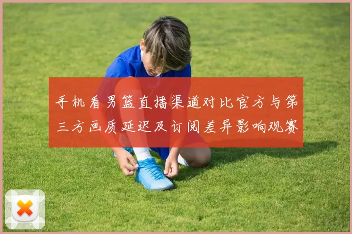 手机看男篮直播渠道对比官方与第三方画质延迟及订阅差异影响观赛体验
