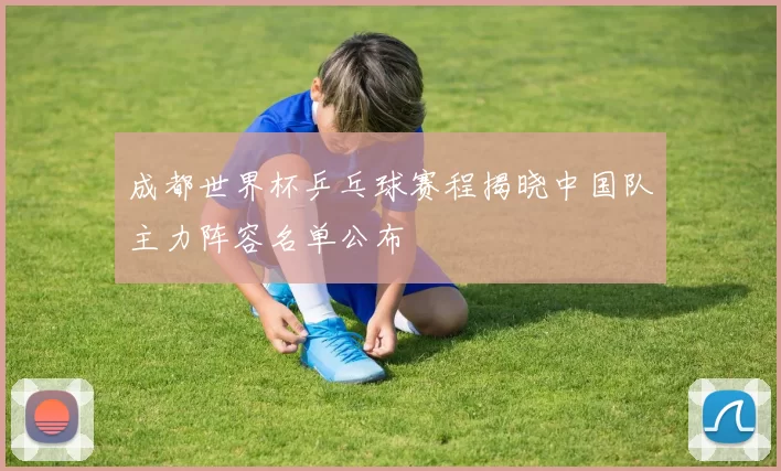 成都世界杯乒乓球赛程揭晓中国队主力阵容名单公布