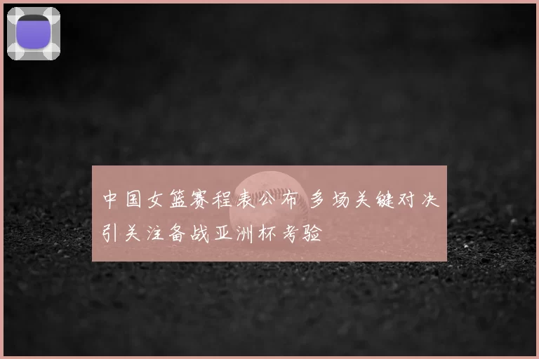 中国女篮赛程表公布 多场关键对决引关注备战亚洲杯考验