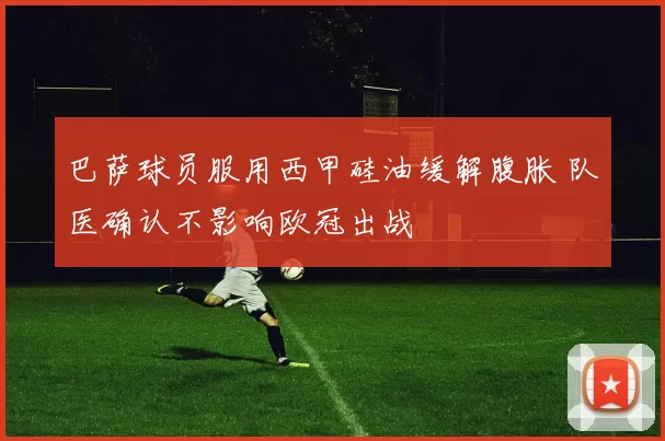 巴萨球员服用西甲硅油缓解腹胀 队医确认不影响欧冠出战