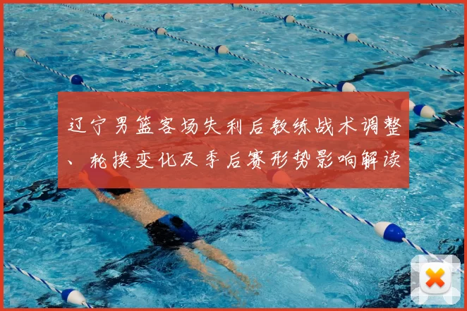 辽宁男篮客场失利后教练战术调整、轮换变化及季后赛形势影响解读