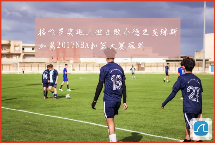 格伦罗宾逊三世击败小德里克琼斯加冕2017NBA扣篮大赛冠军
