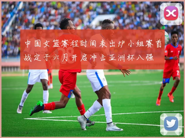 中国女篮赛程时间表出炉小组赛首战定于六月开启冲击亚洲杯八强