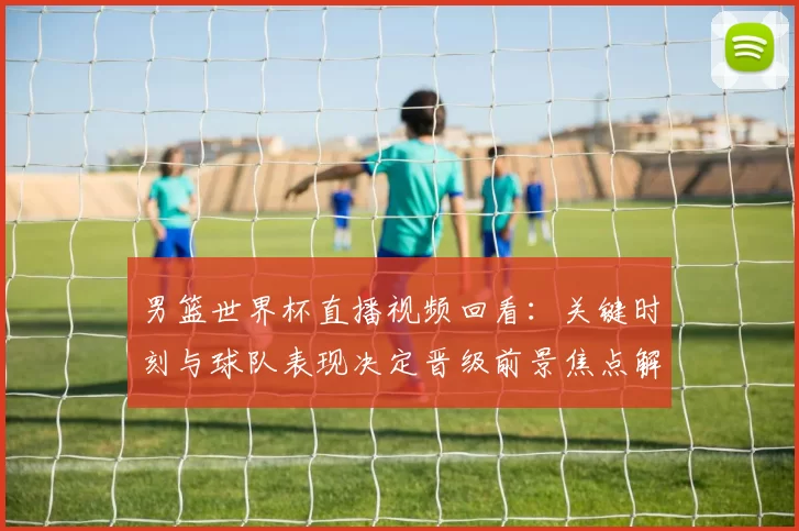 男篮世界杯直播视频回看：关键时刻与球队表现决定晋级前景焦点解析