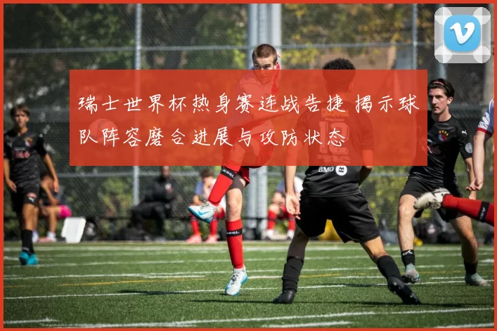 瑞士世界杯热身赛连战告捷 揭示球队阵容磨合进展与攻防状态