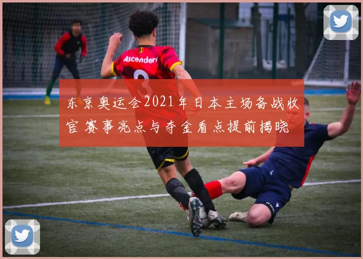东京奥运会2021年日本主场备战收官 赛事亮点与夺金看点提前揭晓