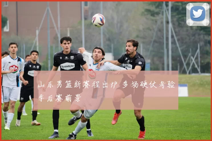山东男篮新赛程出炉 多场硬仗考验季后赛前景