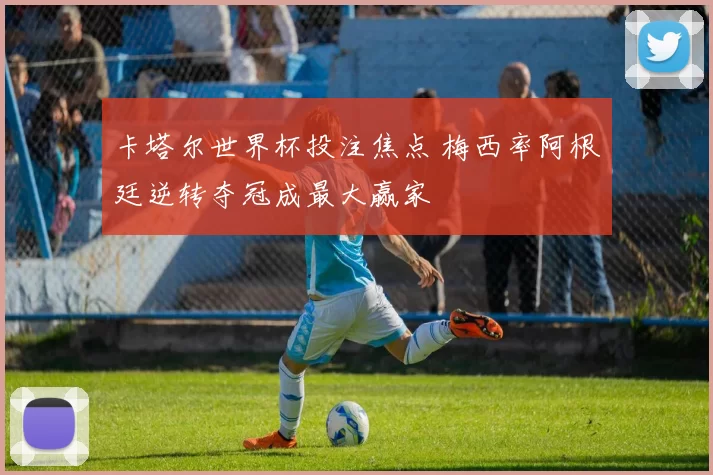 卡塔尔世界杯投注焦点 梅西率阿根廷逆转夺冠成最大赢家