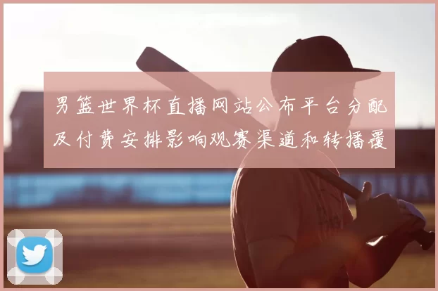 男篮世界杯直播网站公布平台分配及付费安排影响观赛渠道和转播覆盖