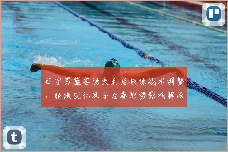 辽宁男篮客场失利后教练战术调整、轮换变化及季后赛形势影响解读