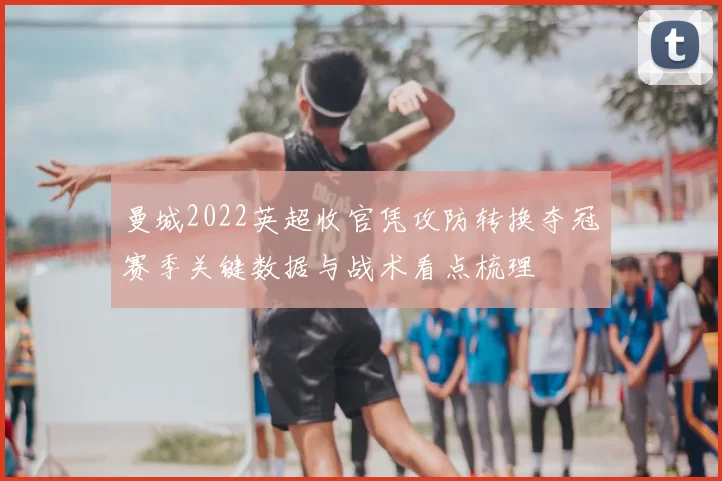 曼城2022英超收官凭攻防转换夺冠赛季关键数据与战术看点梳理