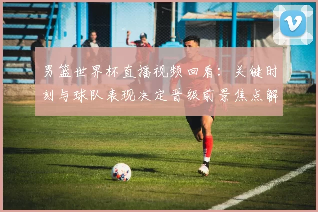 男篮世界杯直播视频回看：关键时刻与球队表现决定晋级前景焦点解析