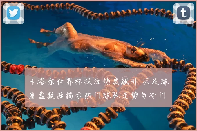 卡塔尔世界杯投注热度飙升 买足球看盘数据揭示热门球队走势与冷门风险