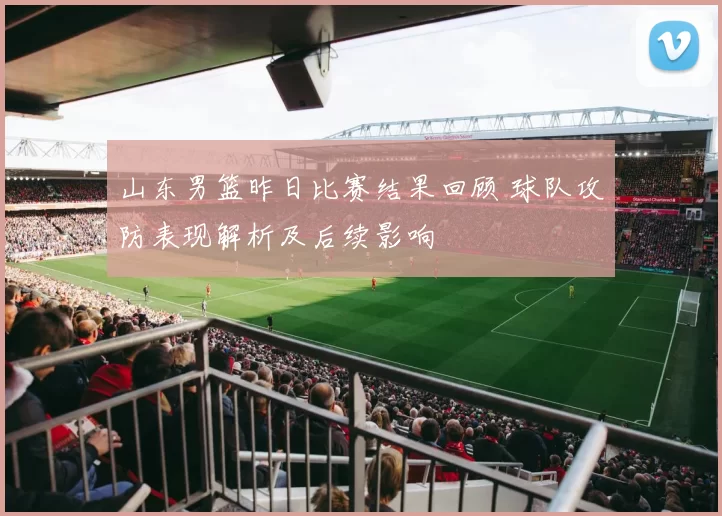 山东男篮昨日比赛结果回顾 球队攻防表现解析及后续影响