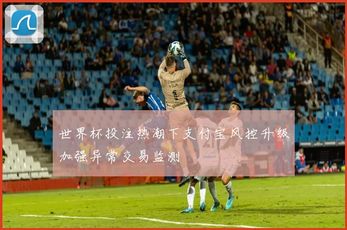 世界杯投注热潮下支付宝风控升级加强异常交易监测