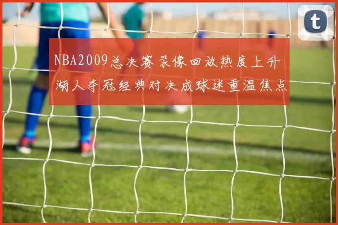 NBA2009总决赛录像回放热度上升 湖人夺冠经典对决成球迷重温焦点