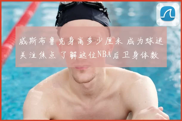 威斯布鲁克身高多少厘米 成为球迷关注焦点 了解这位NBA后卫身体数据和比赛特点