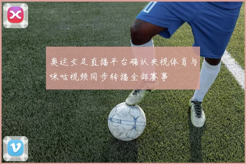 奥运女足直播平台确认央视体育与咪咕视频同步转播全部赛事