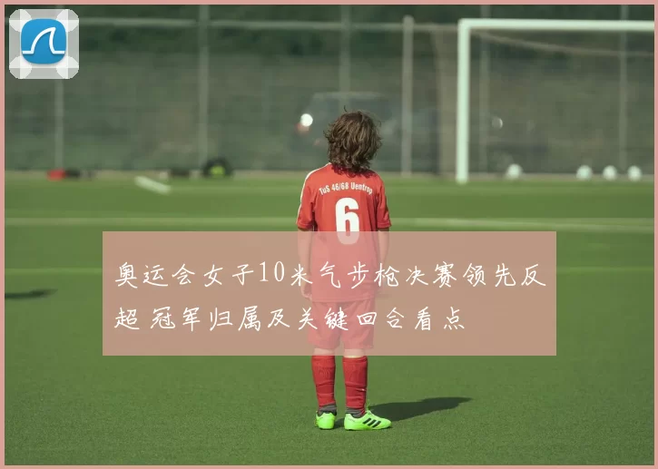 奥运会女子10米气步枪决赛领先反超 冠军归属及关键回合看点