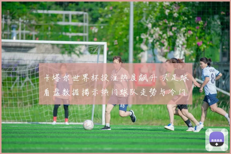 卡塔尔世界杯投注热度飙升 买足球看盘数据揭示热门球队走势与冷门风险