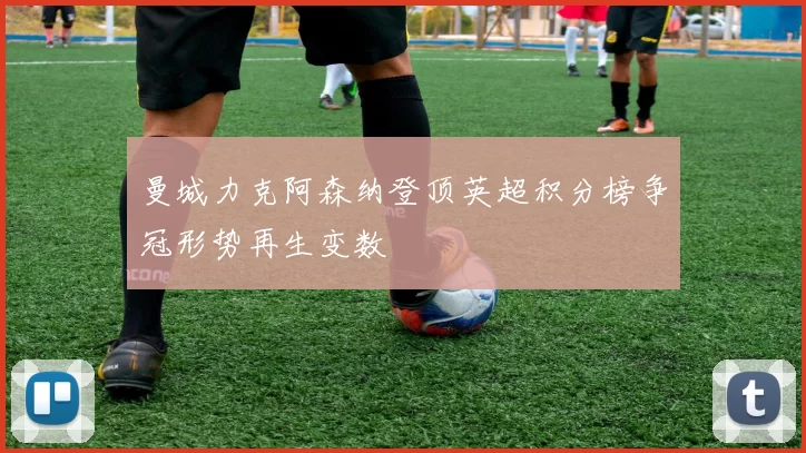 曼城力克阿森纳登顶英超积分榜争冠形势再生变数